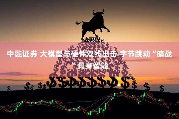 中融证券 大模型与硬件双线出击 字节跳动“暗战”具身智能