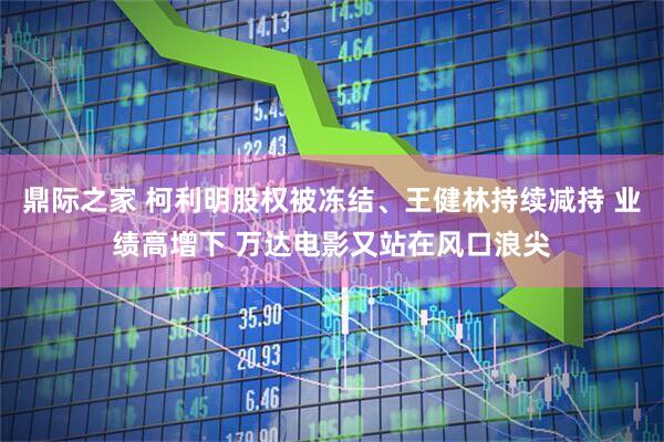 鼎际之家 柯利明股权被冻结、王健林持续减持 业绩高增下 万达电影又站在风口浪尖