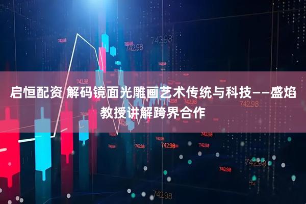 启恒配资 解码镜面光雕画艺术传统与科技——盛焰教授讲解跨界合作