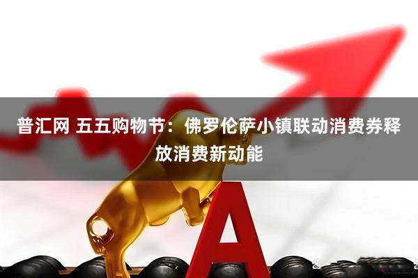 普汇网 五五购物节：佛罗伦萨小镇联动消费券释放消费新动能