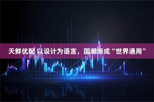 天鲜优配 以设计为语言，国潮渐成“世界通用”