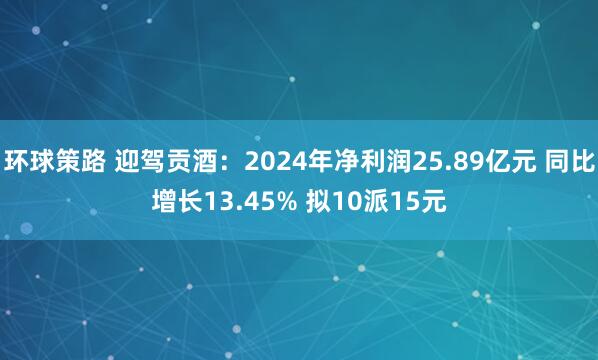 环球策路 迎驾贡酒：2024年净利润25.89亿元 同比增长13.45% 拟10派15元