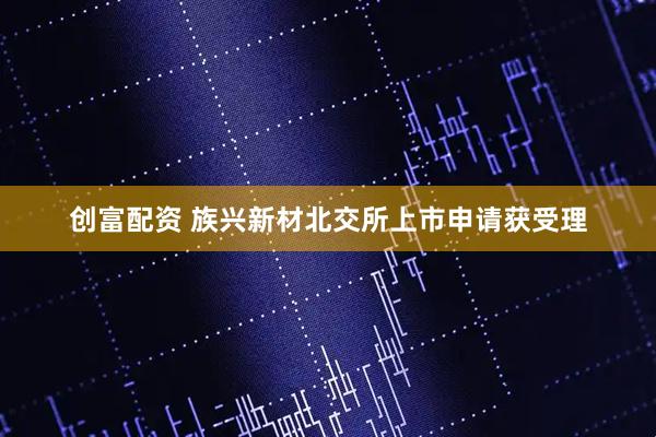 创富配资 族兴新材北交所上市申请获受理