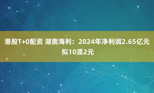 港股T+0配资 湖南海利：2024年净利润2.65亿元 拟10派2元