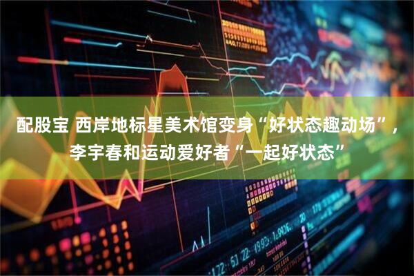 配股宝 西岸地标星美术馆变身“好状态趣动场”，李宇春和运动爱好者“一起好状态”