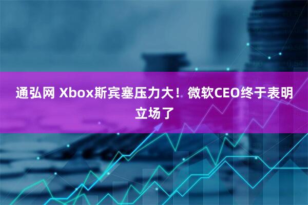 通弘网 Xbox斯宾塞压力大!微软CEO终于表明立场了