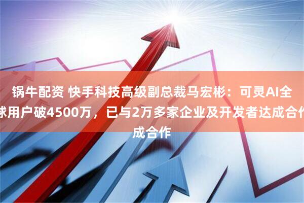 锅牛配资 快手科技高级副总裁马宏彬：可灵AI全球用户破4500万，已与2万多家企业及开发者达成合作