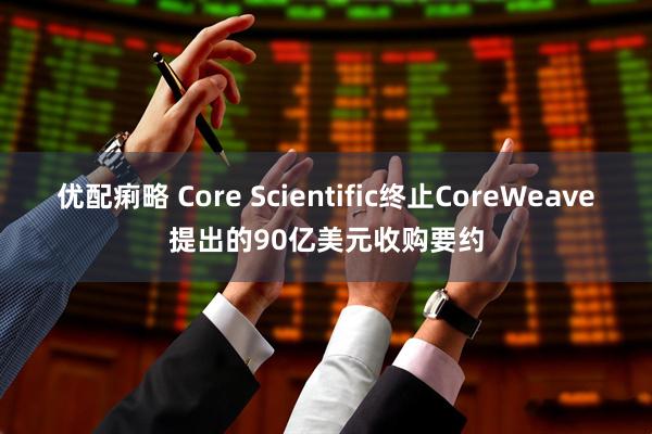 优配痢略 Core Scientific终止CoreWeave提出的90亿美元收购要约