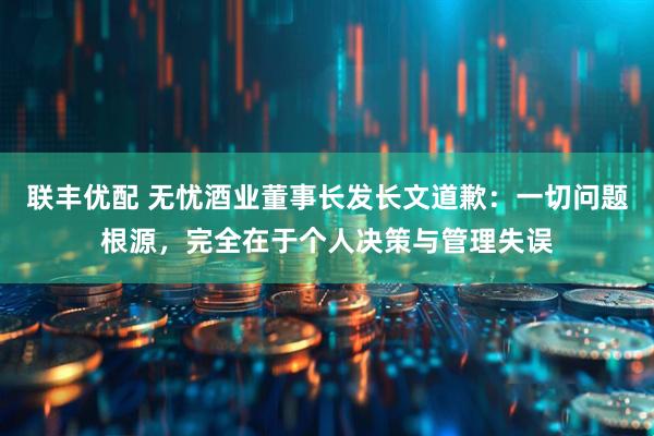 联丰优配 无忧酒业董事长发长文道歉:一切问题根源,完全在于个人决策与管理失误