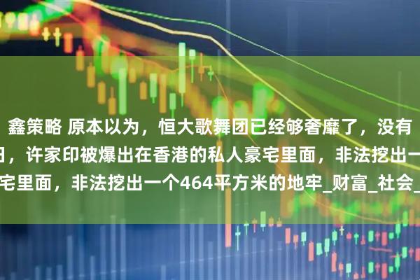 鑫策略 原本以为,恒大歌舞团已经够奢靡了,没有想到还有更奢靡的,近日,许家印被爆出在香港的私人豪宅里面,非法挖出一个464平方米的地牢_财富_社会_法律