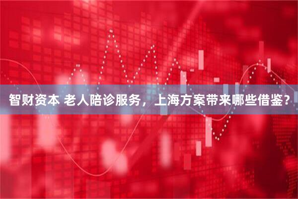 智财资本 老人陪诊服务，上海方案带来哪些借鉴？